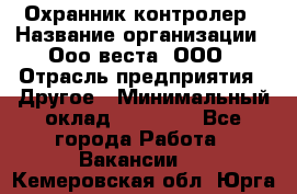 Охранник-контролер › Название организации ­ Ооо веста, ООО › Отрасль предприятия ­ Другое › Минимальный оклад ­ 50 000 - Все города Работа » Вакансии   . Кемеровская обл.,Юрга г.